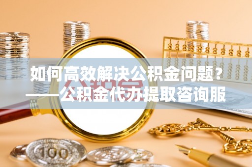 通川如何高效解决公积金问题？——公积金代办提取咨询服务指南