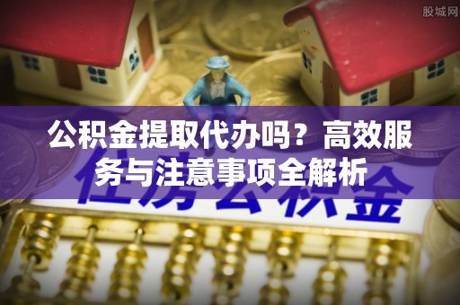通川公积金提取代办吗？高效服务与注意事项全解析