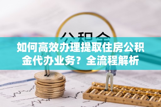 通川如何高效办理提取住房公积金代办业务？全流程解析