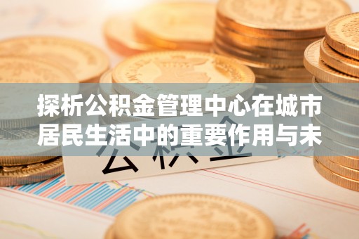 通川探析公积金管理中心在城市居民生活中的重要作用与未来发展趋势