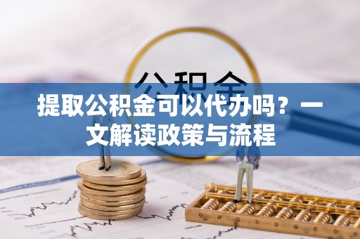 通川提取公积金可以代办吗？一文解读政策与流程
