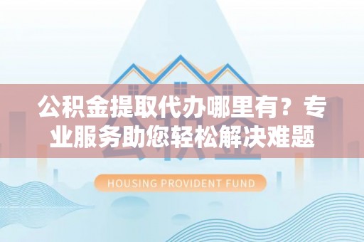通川公积金提取代办哪里有？专业服务助您轻松解决难题